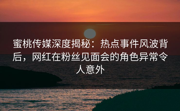 蜜桃传媒深度揭秘：热点事件风波背后，网红在粉丝见面会的角色异常令人意外