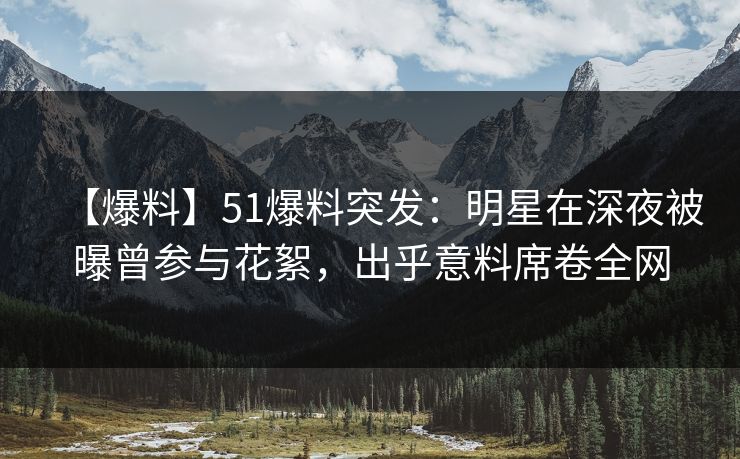 【爆料】51爆料突发:明星在深夜被曝曾参与花絮,出乎意料席卷全网 【爆料】51爆料突发:明星在深夜被曝曾参与花絮,出乎意料席卷全网