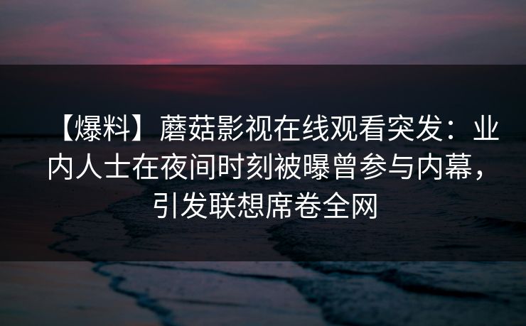 【爆料】蘑菇影视在线观看突发:业内人士在夜间时刻被曝曾参与内幕,引发联想席卷全网 【爆料】蘑菇影视在线观看突发:业内人士在夜间时刻被曝曾参与内幕,引发联想席卷全网