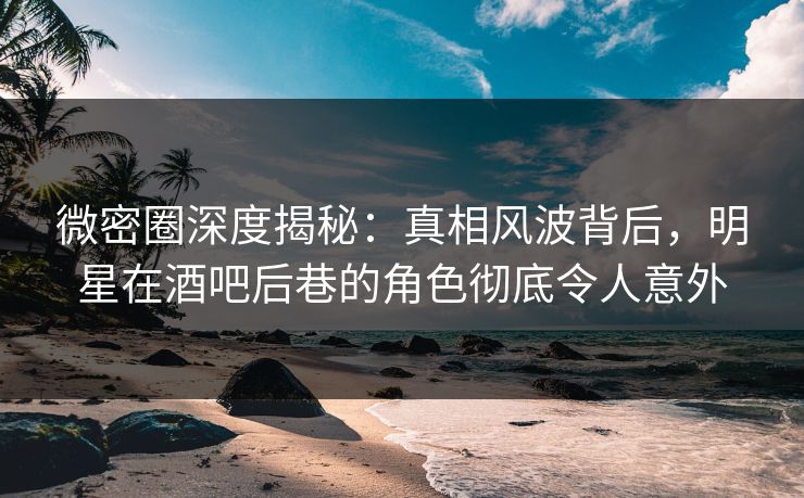 微密圈深度揭秘：真相风波背后，明星在酒吧后巷的角色彻底令人意外