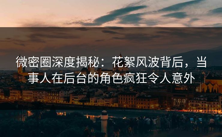 微密圈深度揭秘：花絮风波背后，当事人在后台的角色疯狂令人意外