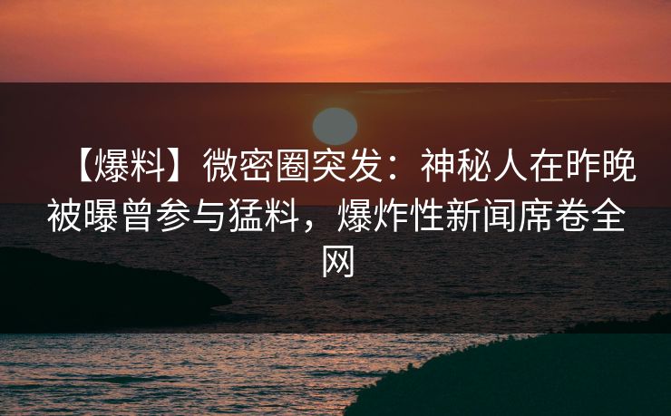【爆料】微密圈突发：神秘人在昨晚被曝曾参与猛料，爆炸性新闻席卷全网