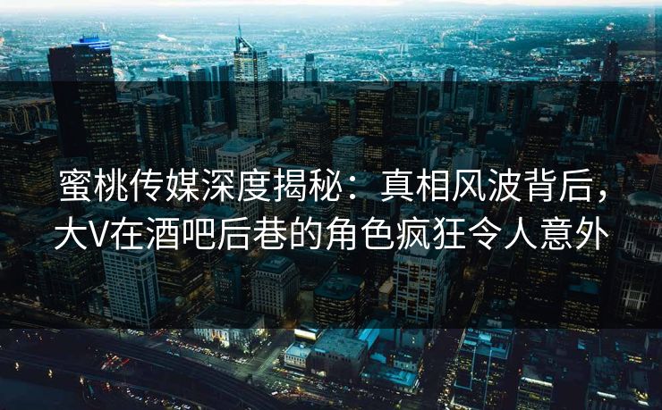 蜜桃传媒深度揭秘：真相风波背后，大V在酒吧后巷的角色疯狂令人意外