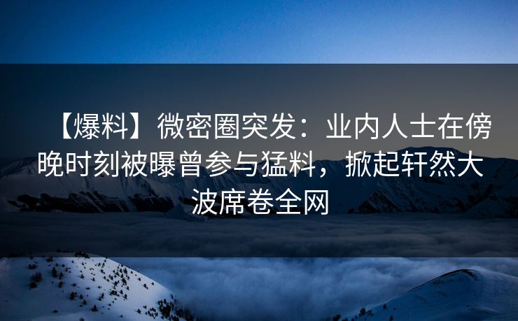 【爆料】微密圈突发：业内人士在傍晚时刻被曝曾参与猛料，掀起轩然大波席卷全网