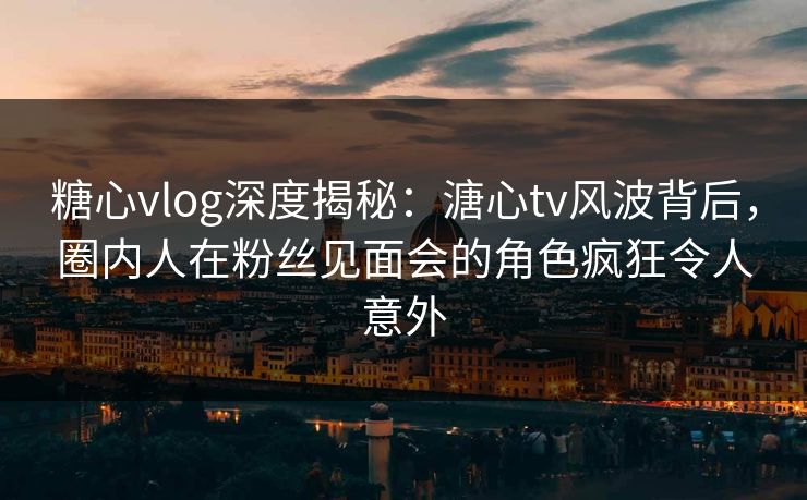 糖心vlog深度揭秘：溏心tv风波背后，圈内人在粉丝见面会的角色疯狂令人意外