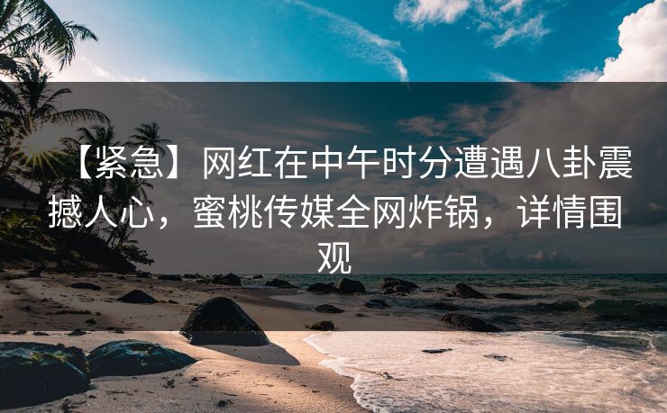【紧急】网红在中午时分遭遇八卦震撼人心，蜜桃传媒全网炸锅，详情围观