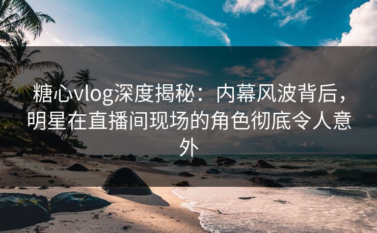 糖心vlog深度揭秘：内幕风波背后，明星在直播间现场的角色彻底令人意外