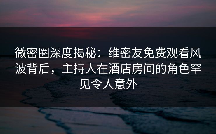 微密圈深度揭秘：维密友免费观看风波背后，主持人在酒店房间的角色罕见令人意外