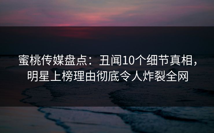 蜜桃传媒盘点：丑闻10个细节真相，明星上榜理由彻底令人炸裂全网