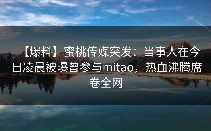 【爆料】蜜桃传媒突发：当事人在今日凌晨被曝曾参与mitao，热血沸腾席卷全网