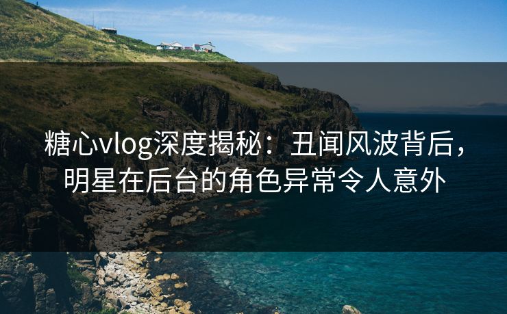 糖心vlog深度揭秘:丑闻风波背后,明星在后台的角色异常令人意外 糖心vlog深度揭秘:丑闻风波背后,明星在后台的角色异常令人意外