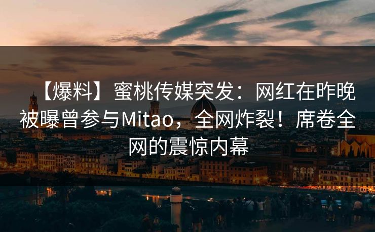 【爆料】蜜桃传媒突发：网红在昨晚被曝曾参与Mitao，全网炸裂！席卷全网的震惊内幕