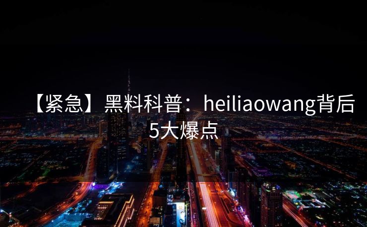 【紧急】黑料科普：heiliaowang背后5大爆点