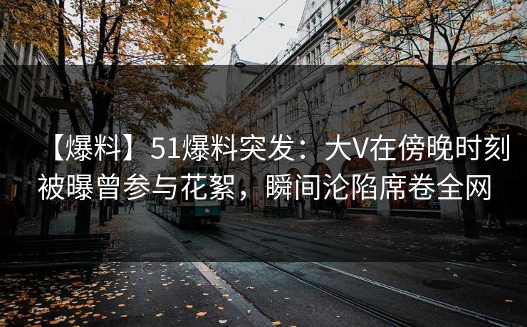 【爆料】51爆料突发：大V在傍晚时刻被曝曾参与花絮，瞬间沦陷席卷全网
