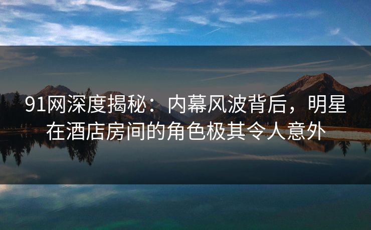 91网深度揭秘：内幕风波背后，明星在酒店房间的角色极其令人意外