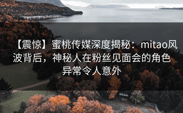 【震惊】蜜桃传媒深度揭秘：mitao风波背后，神秘人在粉丝见面会的角色异常令人意外