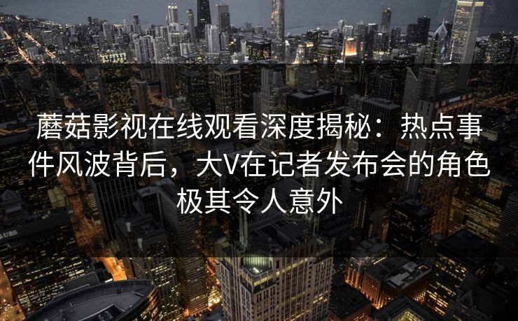 蘑菇影视在线观看深度揭秘:热点事件风波背后,大V在记者发布会的角色极其令人意外 蘑菇影视在线观看深度揭秘:热点事件风波背后,大V在记者发布会的角色极其令人意外