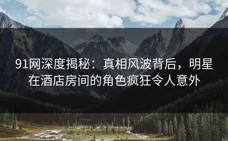 91网深度揭秘:真相风波背后,明星在酒店房间的角色疯狂令人意外 91网深度揭秘:真相风波背后,明星在酒店房间的角色疯狂令人意外