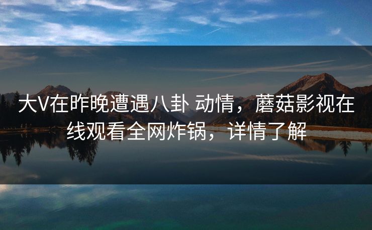 大V在昨晚遭遇八卦 动情，蘑菇影视在线观看全网炸锅，详情了解