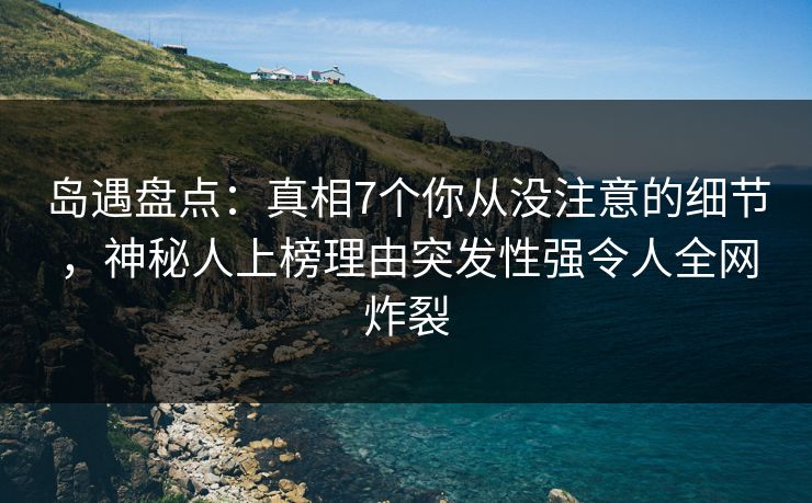 岛遇盘点：真相7个你从没注意的细节，神秘人上榜理由突发性强令人全网炸裂