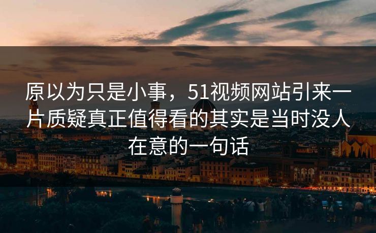 原以为只是小事，51视频网站引来一片质疑真正值得看的其实是当时没人在意的一句话