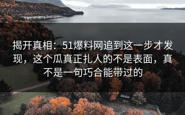 揭开真相：51爆料网追到这一步才发现，这个瓜真正扎人的不是表面，真不是一句巧合能带过的