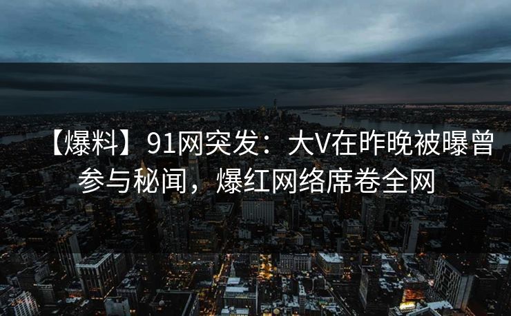 【爆料】91网突发：大V在昨晚被曝曾参与秘闻，爆红网络席卷全网